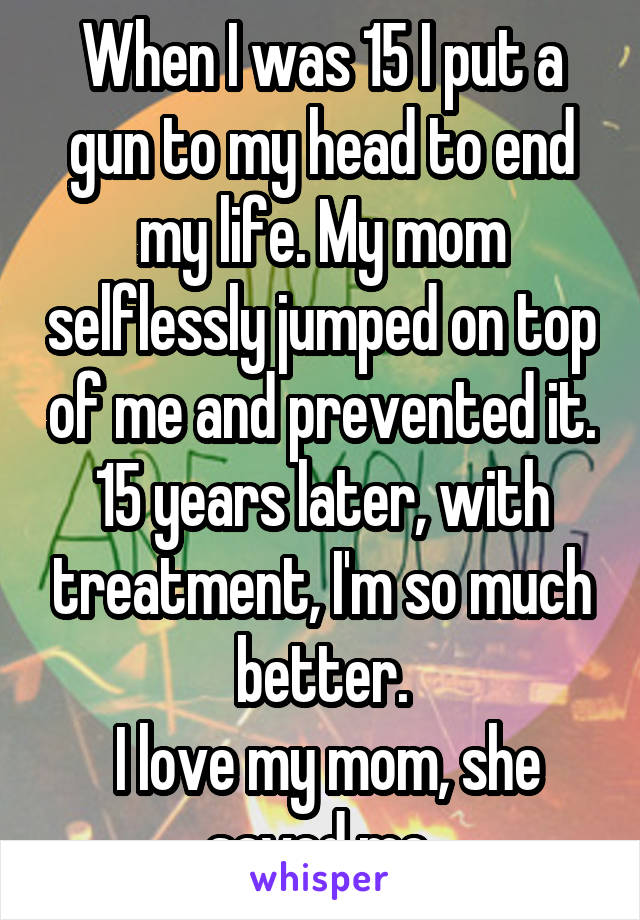 When I was 15 I put a gun to my head to end my life. My mom selflessly jumped on top of me and prevented it. 15 years later, with treatment, I'm so much better.
 I love my mom, she saved me.