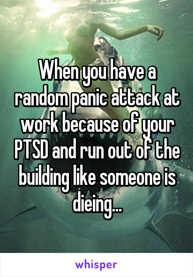 When you have a random panic attack at work because of your PTSD and run out of the building like someone is dieing...