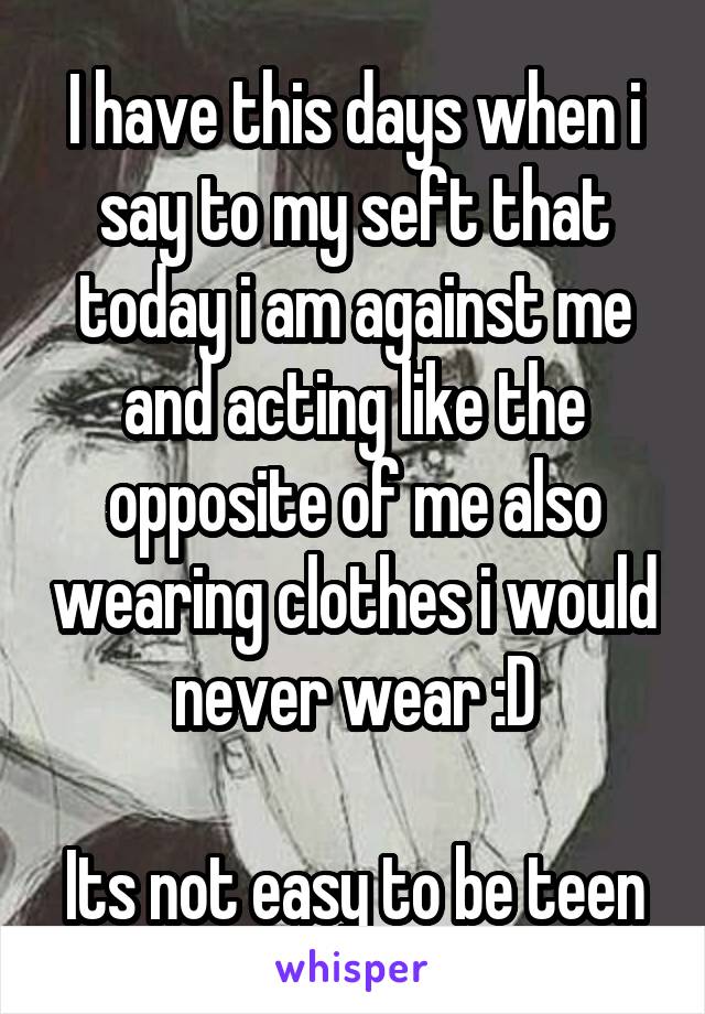 I have this days when i say to my seft that today i am against me and acting like the opposite of me also wearing clothes i would never wear :D

Its not easy to be teen