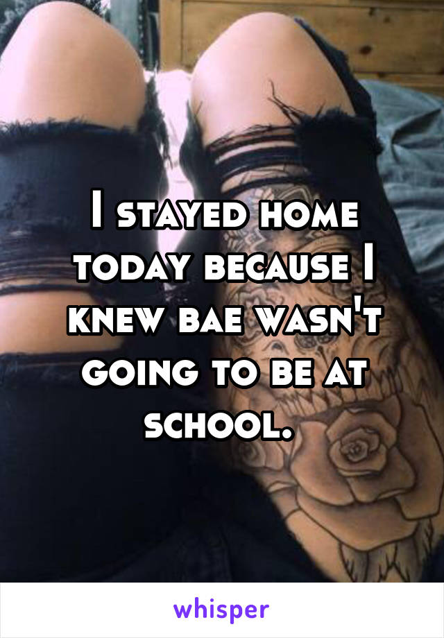 I stayed home today because I knew bae wasn't going to be at school. 