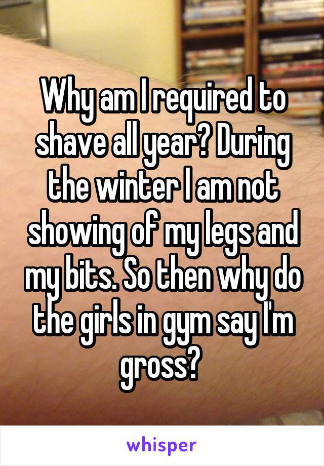 Why am I required to shave all year? During the winter I am not showing of my legs and my bits. So then why do the girls in gym say I'm gross? 