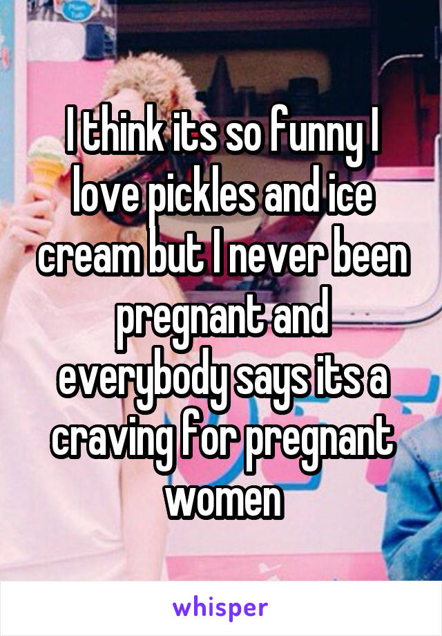 I think its so funny I love pickles and ice cream but I never been pregnant and everybody says its a craving for pregnant women