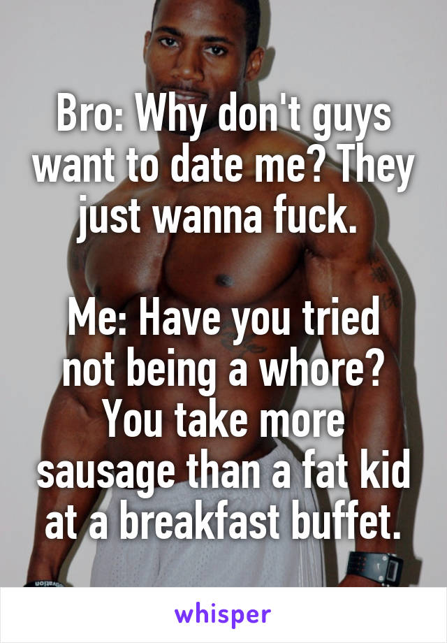 Bro: Why don't guys want to date me? They just wanna fuck. 

Me: Have you tried not being a whore? You take more sausage than a fat kid at a breakfast buffet.