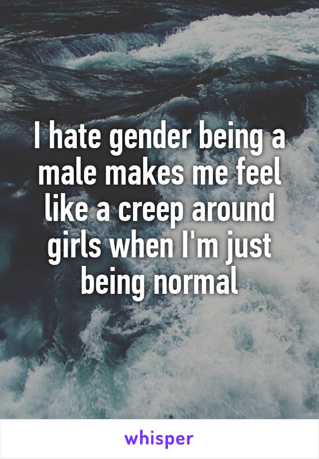 I hate gender being a male makes me feel like a creep around girls when I'm just being normal
