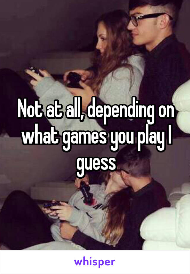 Not at all, depending on what games you play I guess