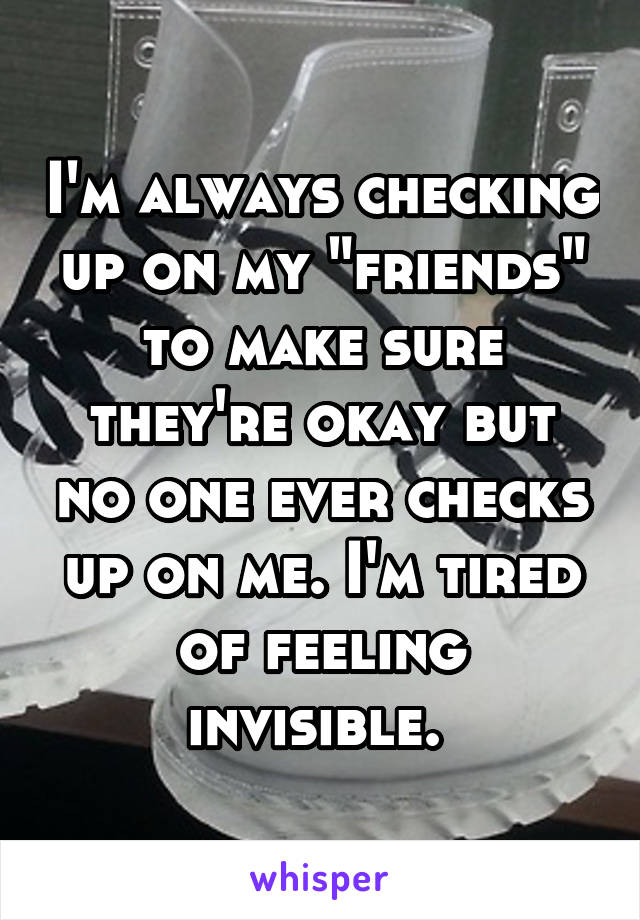 I'm always checking up on my "friends" to make sure they're okay but no one ever checks up on me. I'm tired of feeling invisible. 