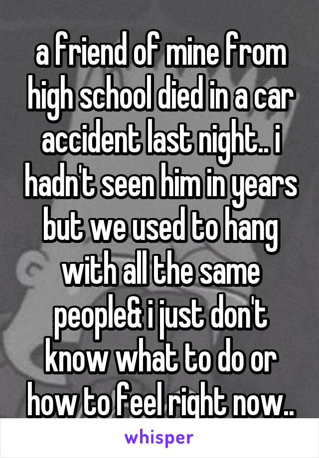 a friend of mine from high school died in a car accident last night.. i hadn't seen him in years but we used to hang with all the same people& i just don't know what to do or how to feel right now..