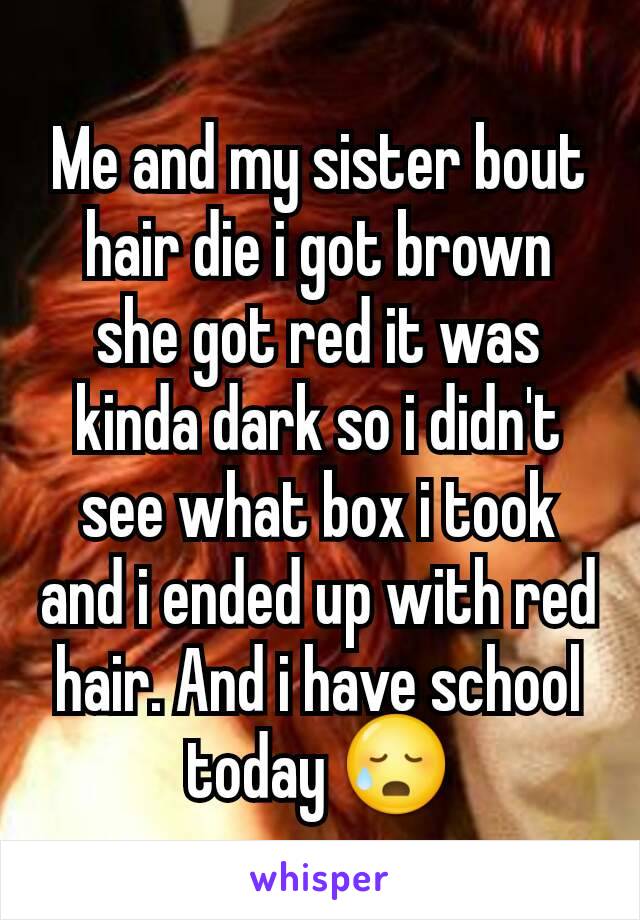 Me and my sister bout hair die i got brown she got red it was kinda dark so i didn't see what box i took and i ended up with red hair. And i have school today 😥