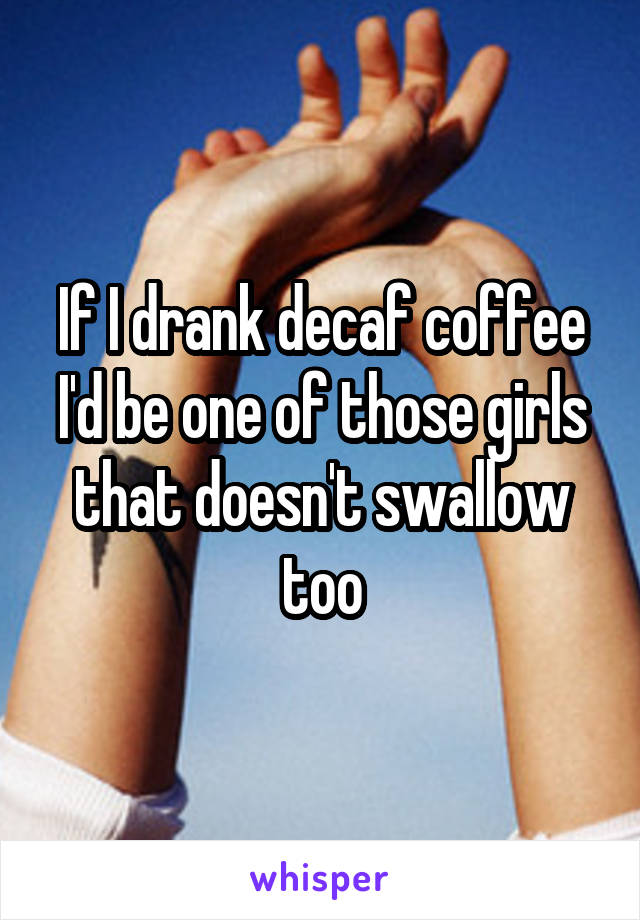 If I drank decaf coffee I'd be one of those girls that doesn't swallow too