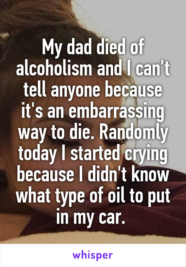 My dad died of alcoholism and I can't tell anyone because it's an embarrassing way to die. Randomly today I started crying because I didn't know what type of oil to put in my car. 