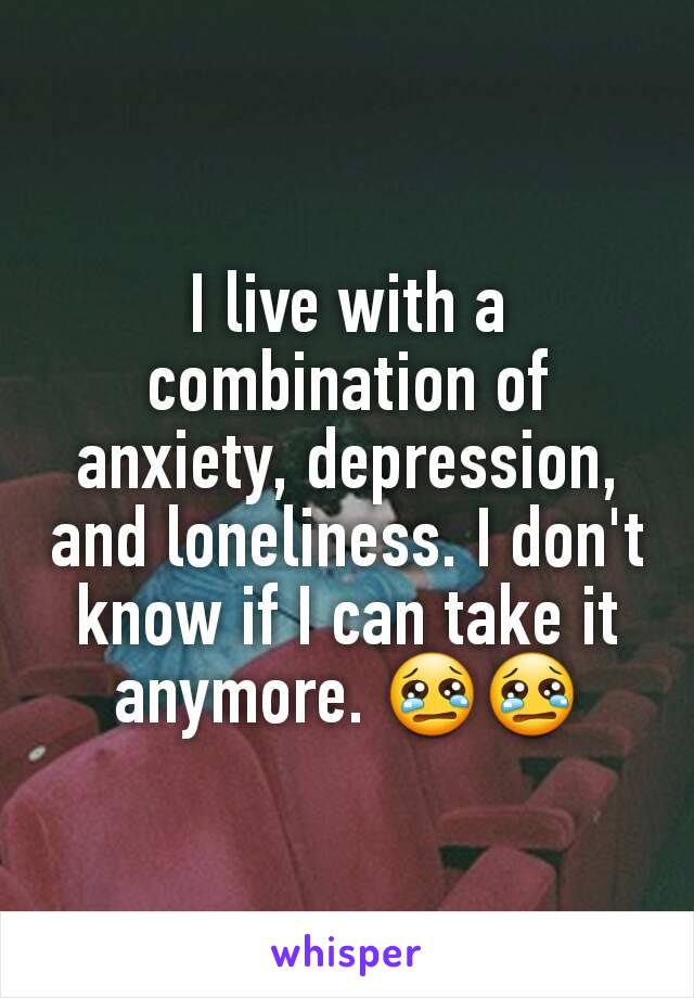 I live with a combination of anxiety, depression, and loneliness. I don't know if I can take it anymore. 😢😢