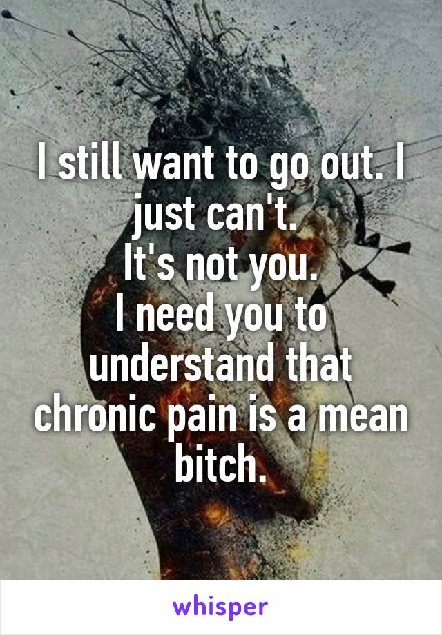 I still want to go out. I just can't. 
It's not you.
I need you to understand that chronic pain is a mean bitch.