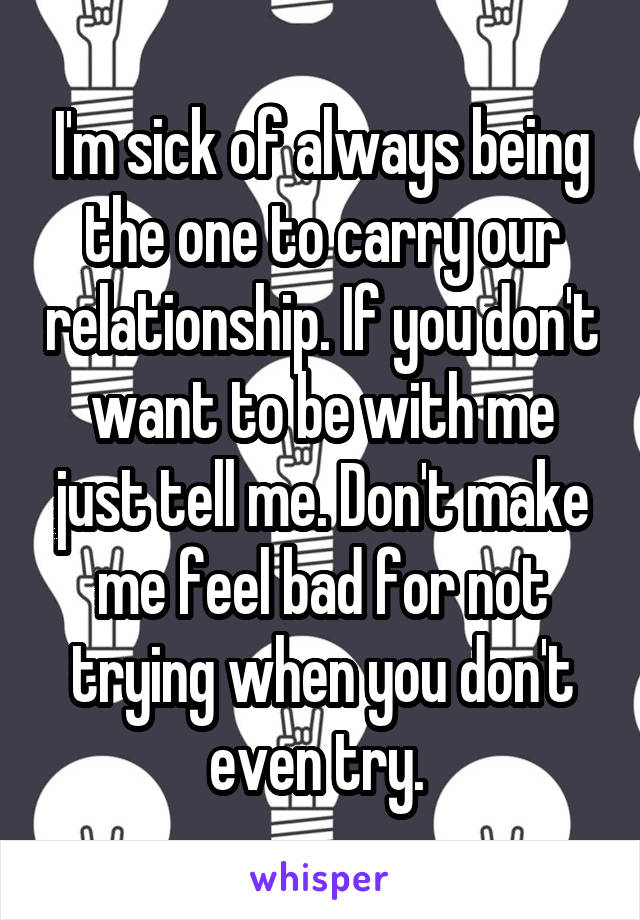 I'm sick of always being the one to carry our relationship. If you don't want to be with me just tell me. Don't make me feel bad for not trying when you don't even try. 