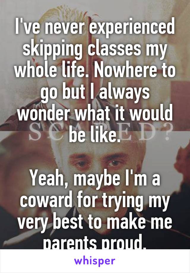 I've never experienced skipping classes my whole life. Nowhere to go but I always wonder what it would be like.

Yeah, maybe I'm a coward for trying my very best to make me parents proud.