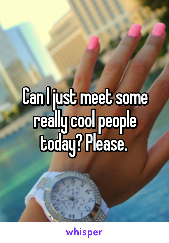 Can I just meet some really cool people today? Please. 