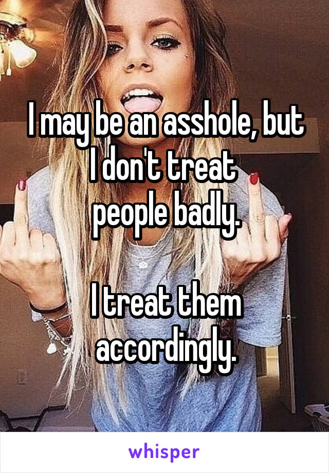 I may be an asshole, but I don't treat 
people badly.

I treat them
accordingly.