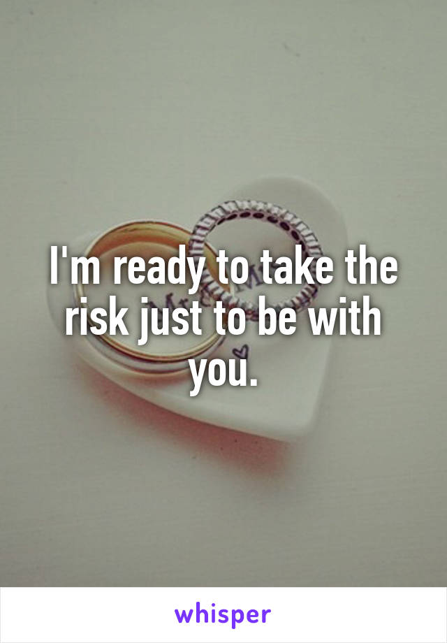 I'm ready to take the risk just to be with you.