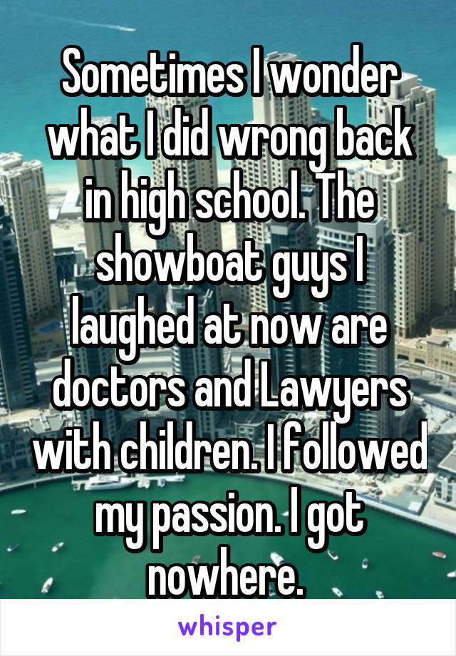 Sometimes I wonder what I did wrong back in high school. The showboat guys I laughed at now are doctors and Lawyers with children. I followed my passion. I got nowhere. 