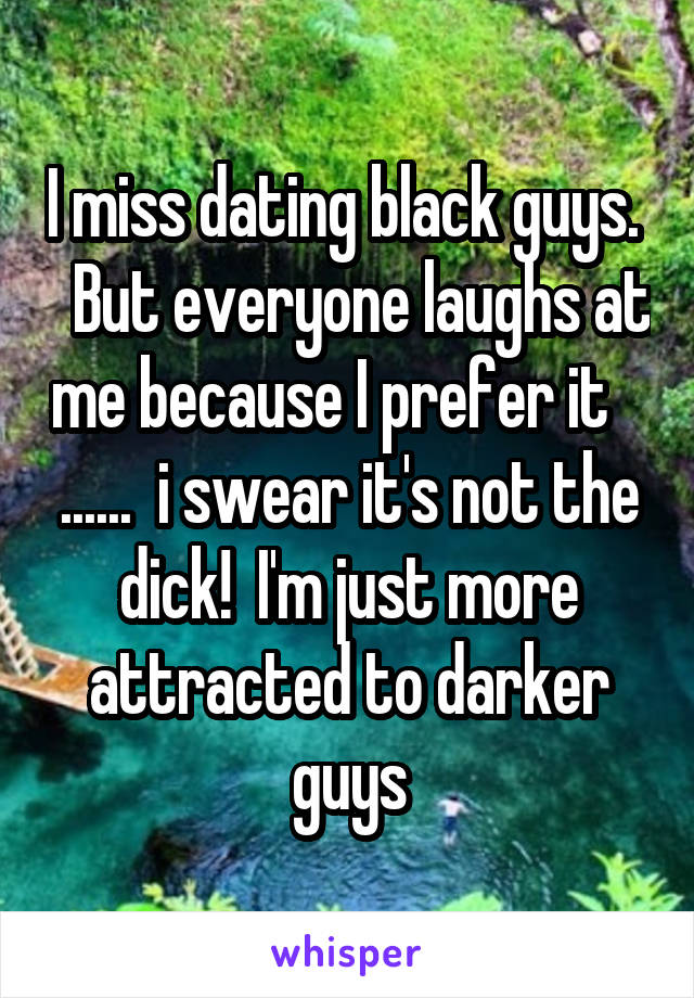 I miss dating black guys.    But everyone laughs at me because I prefer it    ......  i swear it's not the dick!  I'm just more attracted to darker guys