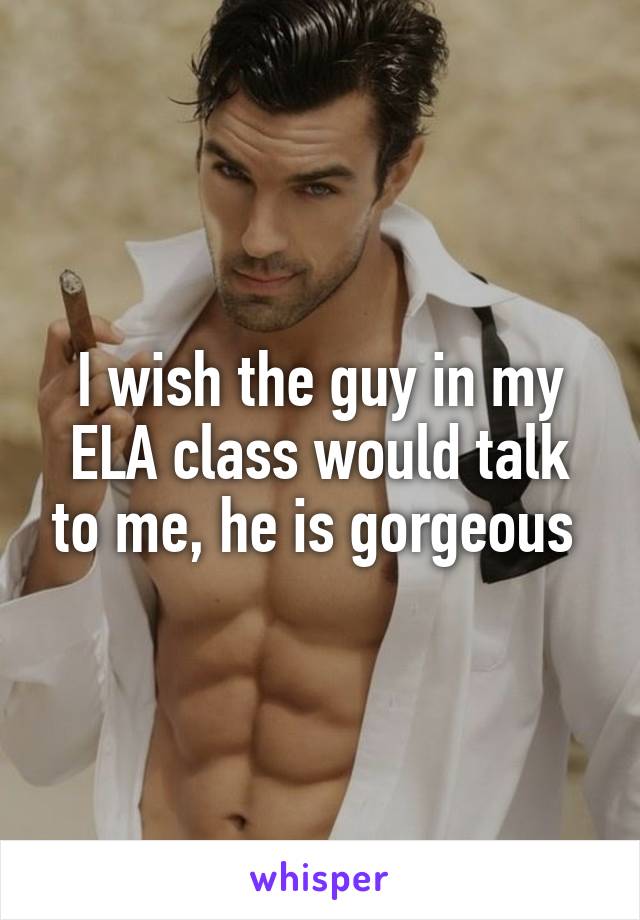 I wish the guy in my ELA class would talk to me, he is gorgeous 