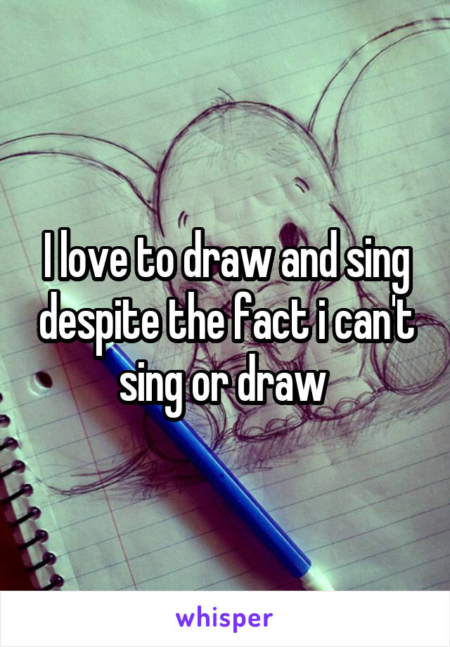 I love to draw and sing despite the fact i can't sing or draw 