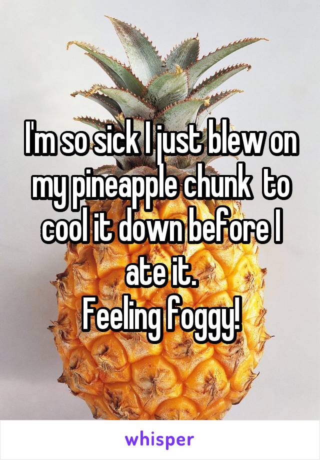 I'm so sick I just blew on my pineapple chunk  to cool it down before I ate it.
Feeling foggy!