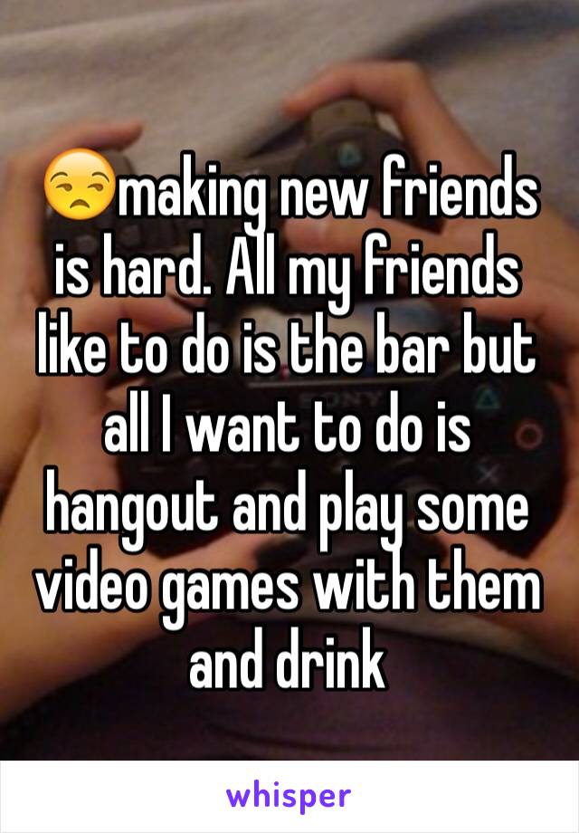 😒making new friends is hard. All my friends like to do is the bar but all I want to do is hangout and play some video games with them and drink