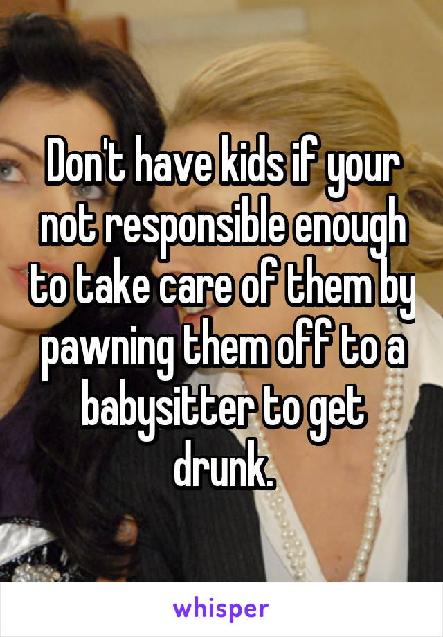 Don't have kids if your not responsible enough to take care of them by pawning them off to a babysitter to get drunk.