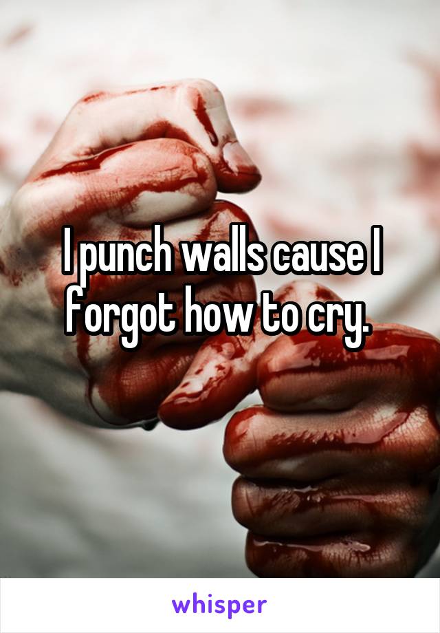 I punch walls cause I forgot how to cry. 
