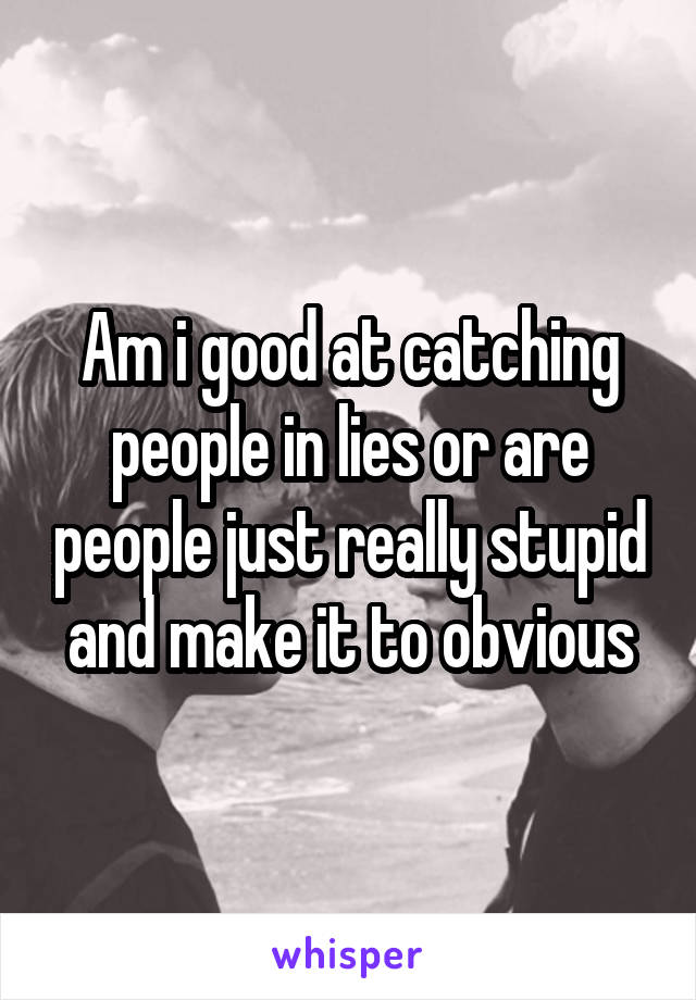 Am i good at catching people in lies or are people just really stupid and make it to obvious