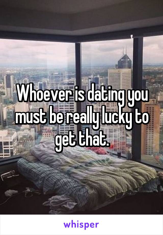 Whoever is dating you must be really lucky to get that.