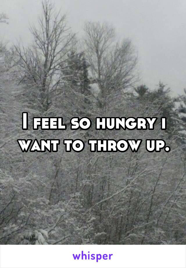 I feel so hungry i want to throw up.