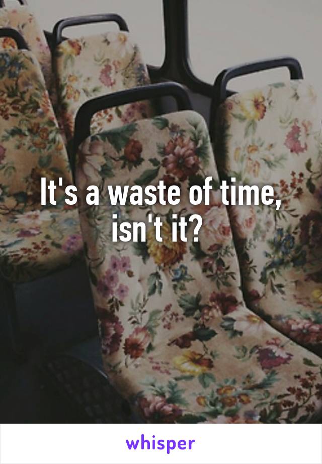 It's a waste of time, isn't it? 
