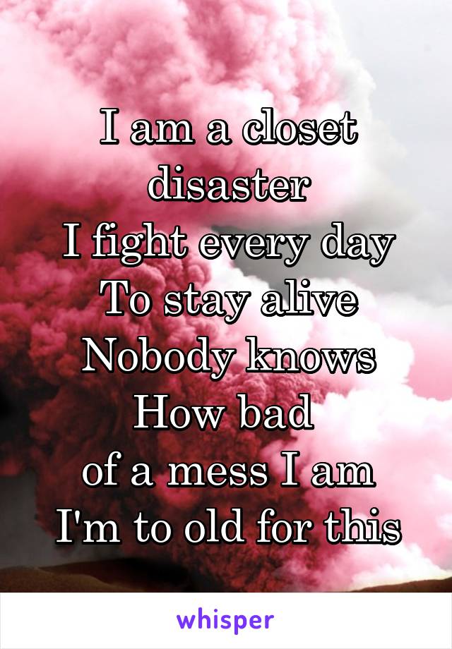 I am a closet disaster
I fight every day
To stay alive
Nobody knows
How bad 
of a mess I am
I'm to old for this