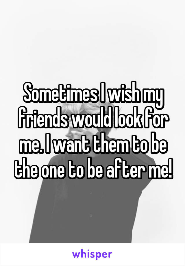 Sometimes I wish my friends would look for me. I want them to be the one to be after me!