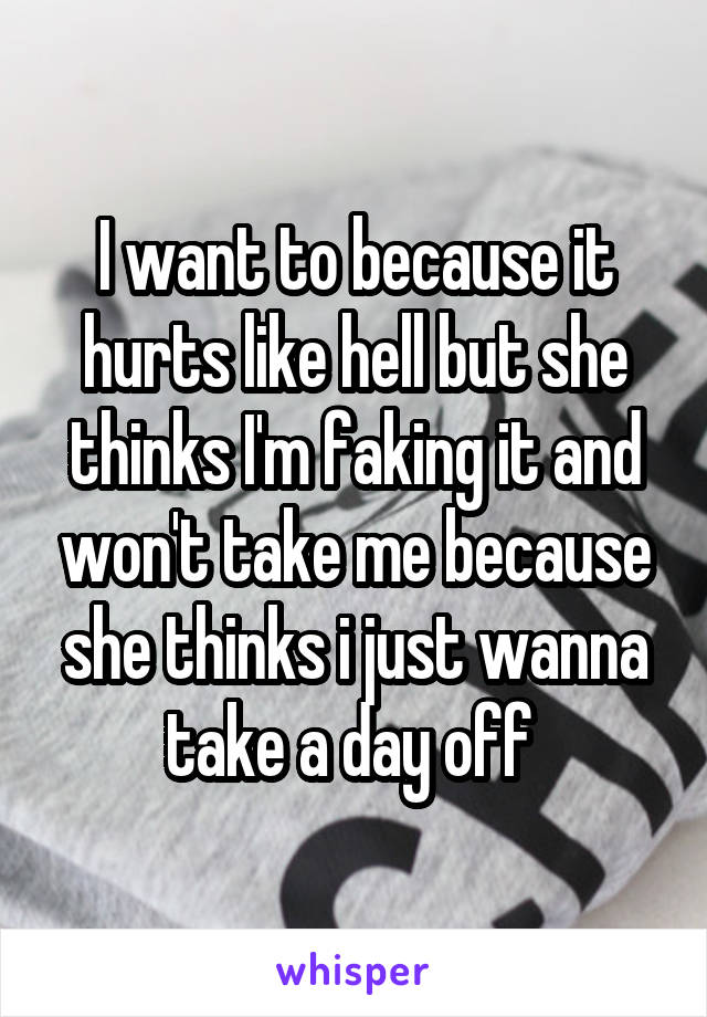 I want to because it hurts like hell but she thinks I'm faking it and won't take me because she thinks i just wanna take a day off 