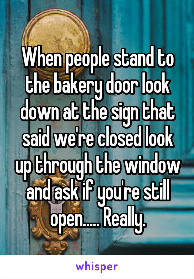 When people stand to the bakery door look down at the sign that said we're closed look up through the window and ask if you're still open..... Really.