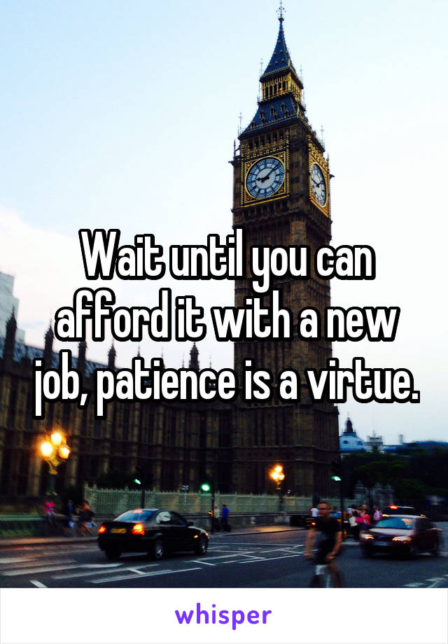 Wait until you can afford it with a new job, patience is a virtue.