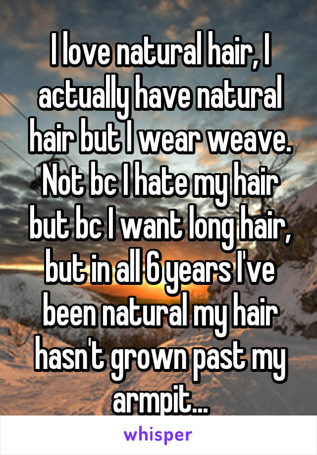 I love natural hair, I actually have natural hair but I wear weave.
Not bc I hate my hair but bc I want long hair, but in all 6 years I've been natural my hair hasn't grown past my armpit...