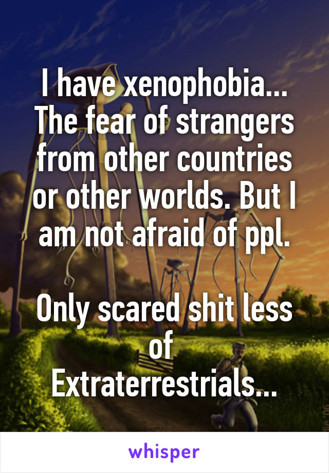 I have xenophobia...
The fear of strangers from other countries or other worlds. But I am not afraid of ppl.

Only scared shit less of 
Extraterrestrials...