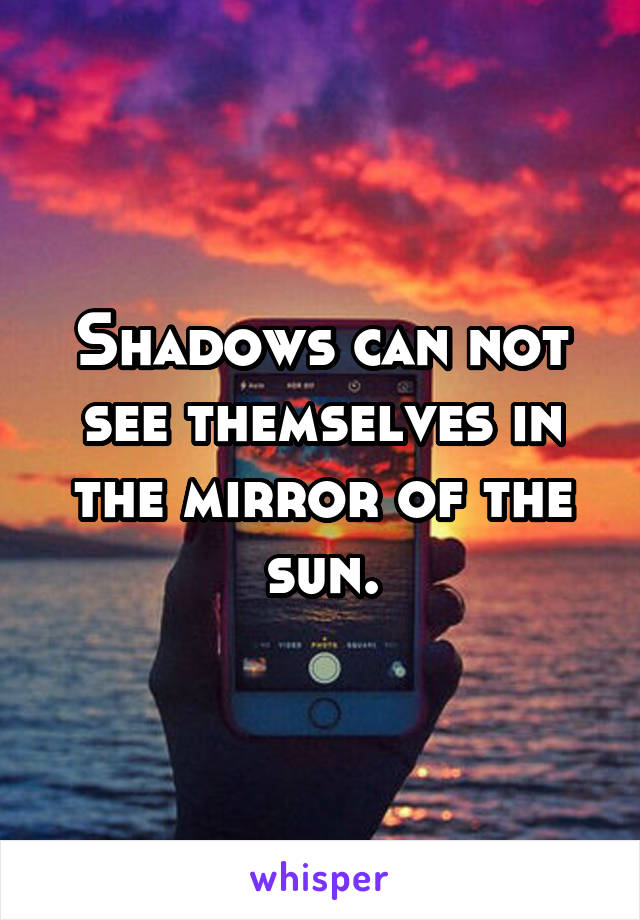 Shadows can not see themselves in the mirror of the sun.