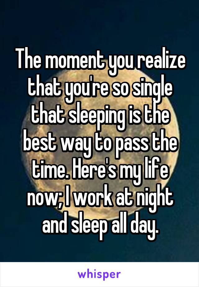 The moment you realize that you're so single that sleeping is the best way to pass the time. Here's my life now; I work at night and sleep all day.