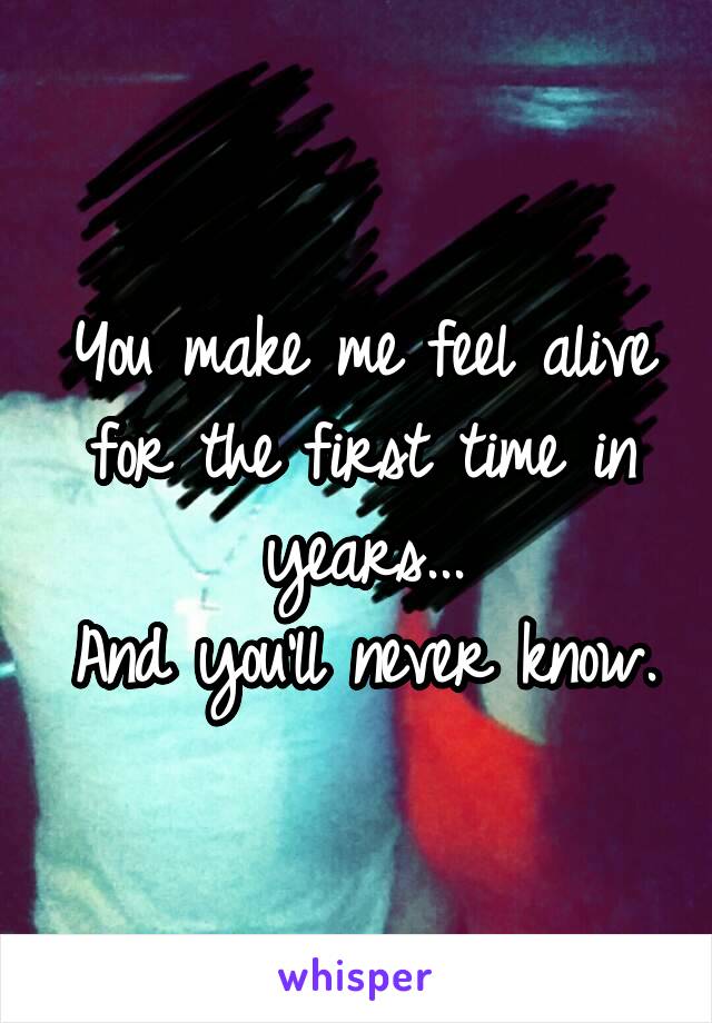 You make me feel alive for the first time in years...
And you'll never know.