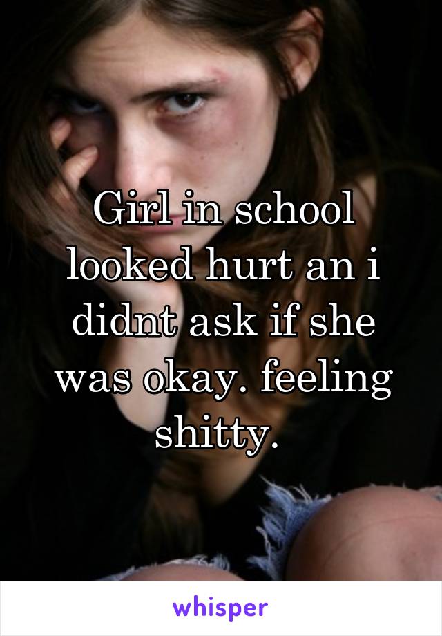 Girl in school looked hurt an i didnt ask if she was okay. feeling shitty. 