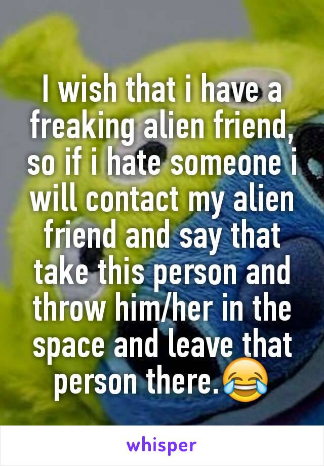 I wish that i have a freaking alien friend, so if i hate someone i will contact my alien friend and say that take this person and throw him/her in the space and leave that person there.😂