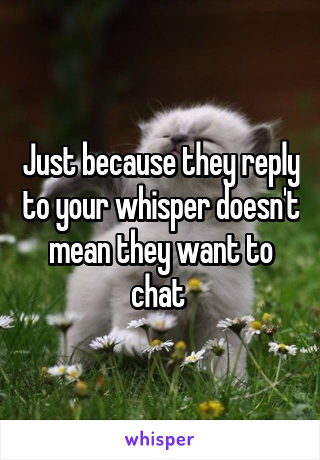 Just because they reply to your whisper doesn't mean they want to chat 