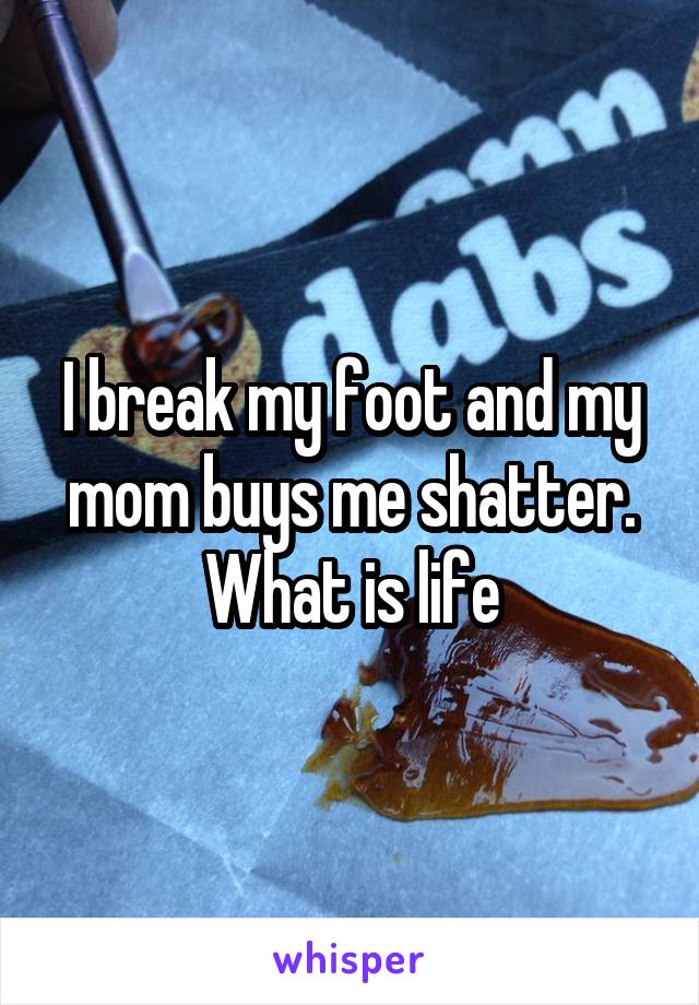 I break my foot and my mom buys me shatter.
What is life