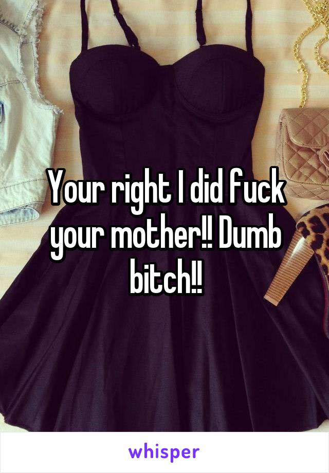 Your right I did fuck your mother!! Dumb bitch!!