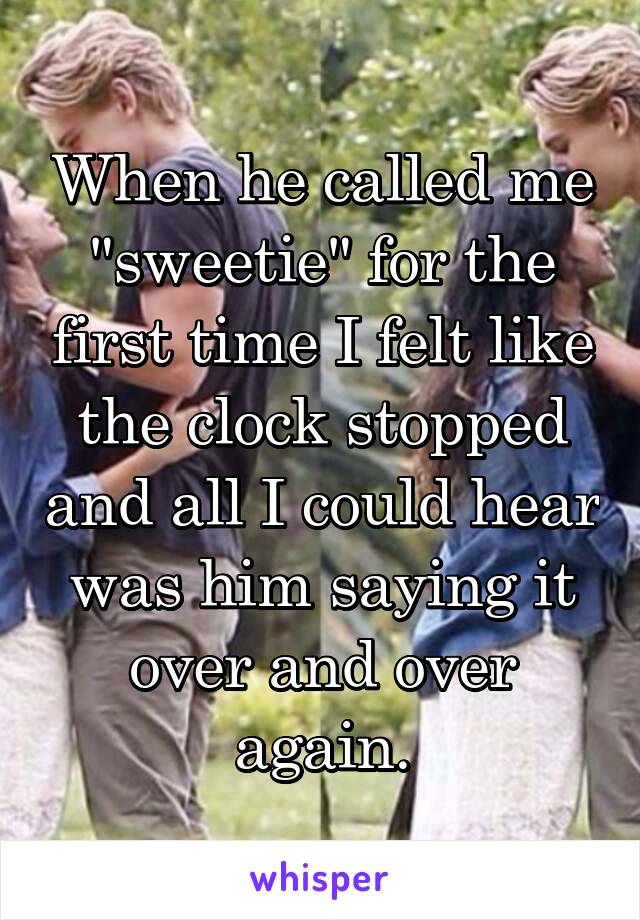 When he called me "sweetie" for the first time I felt like the clock stopped and all I could hear was him saying it over and over again.