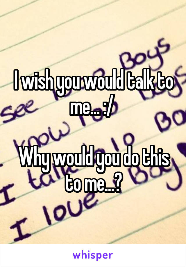 I wish you would talk to me... :/ 

Why would you do this to me...?